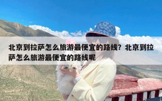 北京到拉萨怎么旅游最便宜的路线？北京到拉萨怎么旅游最便宜的路线呢