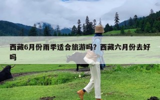 西藏6月份雨季适合旅游吗？西藏六月份去好吗