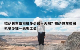 拉萨包车带司机多少钱一天呢？拉萨包车带司机多少钱一天呢工资