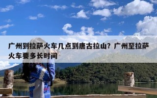 广州到拉萨火车几点到唐古拉山？广州至拉萨火车要多长时间