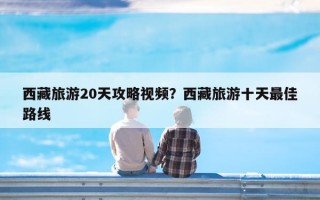 西藏旅游20天攻略视频？西藏旅游十天最佳路线