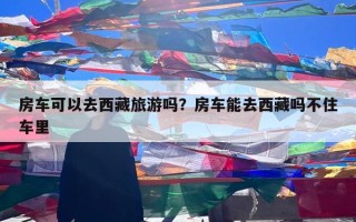 房车可以去西藏旅游吗？房车能去西藏吗不住车里