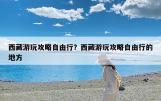 西藏游玩攻略自由行？西藏游玩攻略自由行的地方