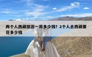 两个人西藏旅游一周多少钱？2个人去西藏要花多少钱