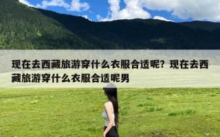 现在去西藏旅游穿什么衣服合适呢？现在去西藏旅游穿什么衣服合适呢男