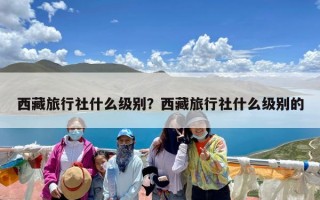 西藏旅行社什么级别？西藏旅行社什么级别的