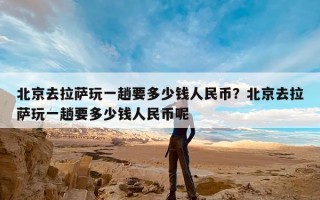 北京去拉萨玩一趟要多少钱人民币？北京去拉萨玩一趟要多少钱人民币呢