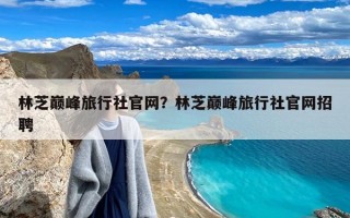 林芝巅峰旅行社官网？林芝巅峰旅行社官网招聘