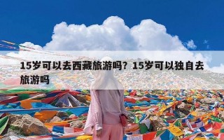 15岁可以去西藏旅游吗？15岁可以独自去旅游吗