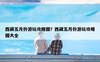 西藏五月份游玩攻略图？西藏五月份游玩攻略图大全