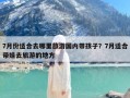 7月份适合去哪里旅游国内带孩子？7月适合带娃去旅游的地方