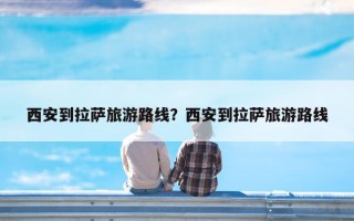 西安到拉萨旅游路线？西安到拉萨旅游路线