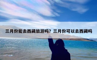 三月份能去西藏旅游吗？三月份可以去西藏吗