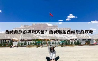 西藏游旅游攻略大全？西藏旅游西藏旅游攻略