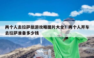 两个人去拉萨旅游攻略图片大全？两个人开车去拉萨准备多少钱