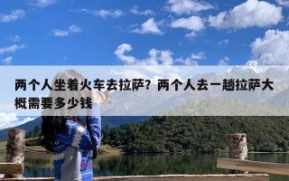 两个人坐着火车去拉萨？两个人去一趟拉萨大概需要多少钱