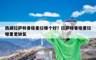 西藏拉萨和香格里拉哪个好？拉萨和香格里拉哪里更缺氧