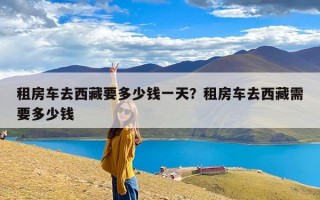 租房车去西藏要多少钱一天？租房车去西藏需要多少钱