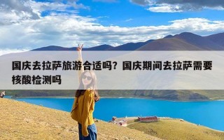 国庆去拉萨旅游合适吗？国庆期间去拉萨需要核酸检测吗