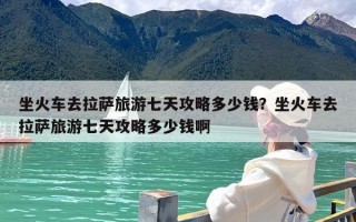 坐火车去拉萨旅游七天攻略多少钱？坐火车去拉萨旅游七天攻略多少钱啊