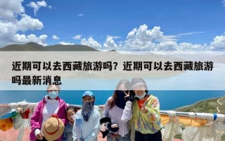 近期可以去西藏旅游吗？近期可以去西藏旅游吗最新消息