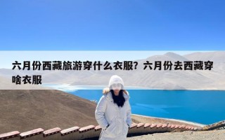 六月份西藏旅游穿什么衣服？六月份去西藏穿啥衣服