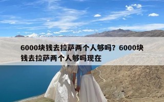 6000块钱去拉萨两个人够吗？6000块钱去拉萨两个人够吗现在