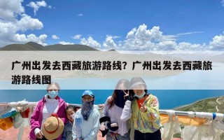 广州出发去西藏旅游路线？广州出发去西藏旅游路线图