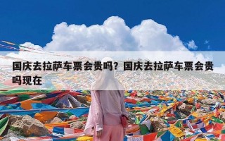 国庆去拉萨车票会贵吗？国庆去拉萨车票会贵吗现在