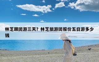 林芝跟团游三天？林芝旅游团报价五日游多少钱