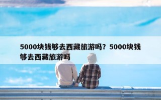 5000块钱够去西藏旅游吗？5000块钱够去西藏旅游吗