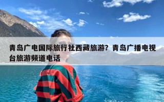 青岛广电国际旅行社西藏旅游？青岛广播电视台旅游频道电话