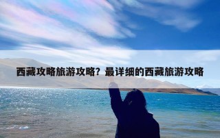 西藏攻略旅游攻略？最详细的西藏旅游攻略