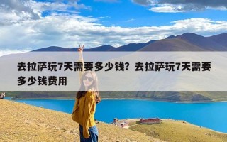 去拉萨玩7天需要多少钱？去拉萨玩7天需要多少钱费用