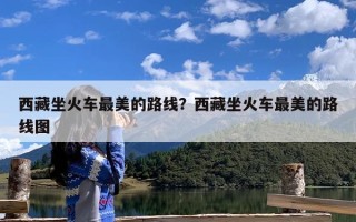 西藏坐火车最美的路线？西藏坐火车最美的路线图