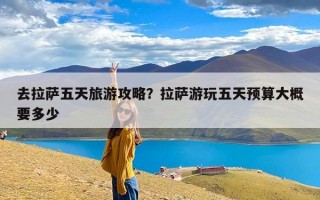 去拉萨五天旅游攻略？拉萨游玩五天预算大概要多少