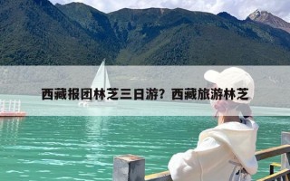 西藏报团林芝三日游？西藏旅游林芝