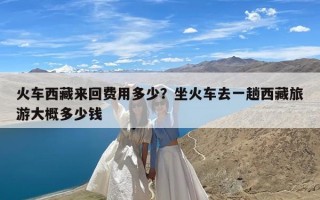 火车西藏来回费用多少？坐火车去一趟西藏旅游大概多少钱