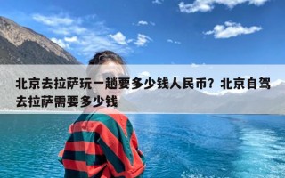 北京去拉萨玩一趟要多少钱人民币？北京自驾去拉萨需要多少钱