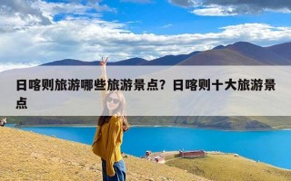 日喀则旅游哪些旅游景点？日喀则十大旅游景点