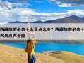 西藏旅游必去十大景点大全？西藏旅游必去十大景点大全图