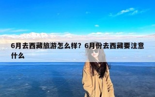 6月去西藏旅游怎么样？6月份去西藏要注意什么