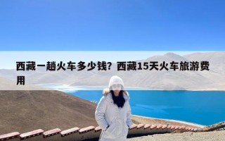 西藏一趟火车多少钱？西藏15天火车旅游费用