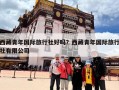 西藏青年国际旅行社好吗？西藏青年国际旅行社有限公司