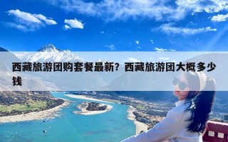 西藏旅游团购套餐最新？西藏旅游团大概多少钱