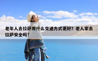 老年人去拉萨用什么交通方式更好？老人家去拉萨安全吗?