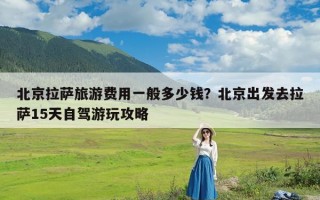 北京拉萨旅游费用一般多少钱？北京出发去拉萨15天自驾游玩攻略