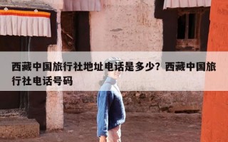 西藏中国旅行社地址电话是多少？西藏中国旅行社电话号码