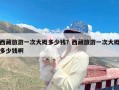 西藏旅游一次大概多少钱？西藏旅游一次大概多少钱啊