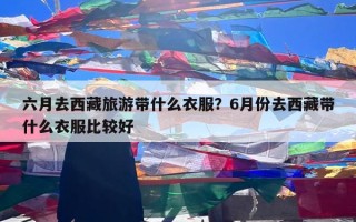 六月去西藏旅游带什么衣服？6月份去西藏带什么衣服比较好